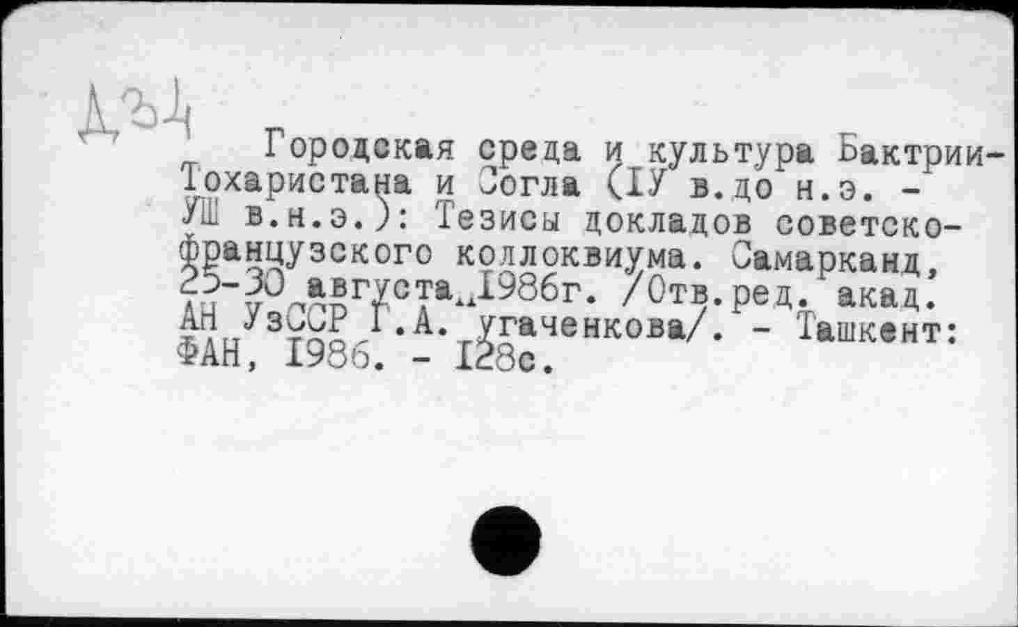 ﻿Д/Д г
Городская среда и культура Ьактрии Тохаристана и Јогла (ТУ в.до н.э. -УШ в.н.э.): Тезисы докладов советско-французского коллоквиума. Самарканд, 25-30 авгуетажД986г. /Отв. ре д. акад. АН УзССР І.А. угаченкова/. - Ташкент: ФАН, 1986. - 128с.